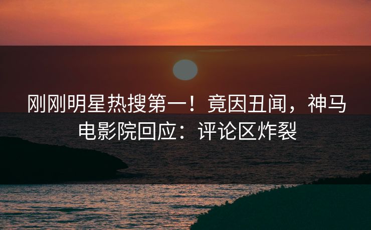 刚刚明星热搜第一！竟因丑闻，神马电影院回应：评论区炸裂