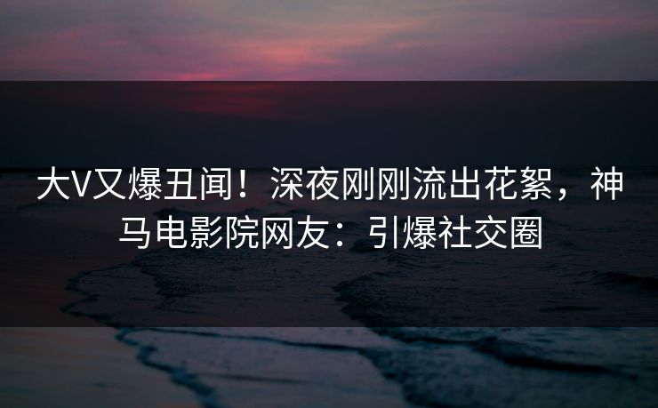 大V又爆丑闻！深夜刚刚流出花絮，神马电影院网友：引爆社交圈