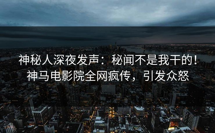神秘人深夜发声：秘闻不是我干的！神马电影院全网疯传，引发众怒