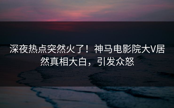 深夜热点突然火了！神马电影院大V居然真相大白，引发众怒