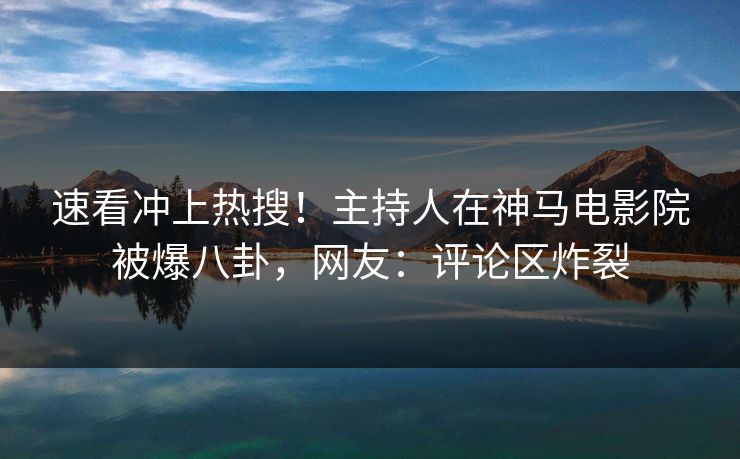 速看冲上热搜！主持人在神马电影院被爆八卦，网友：评论区炸裂
