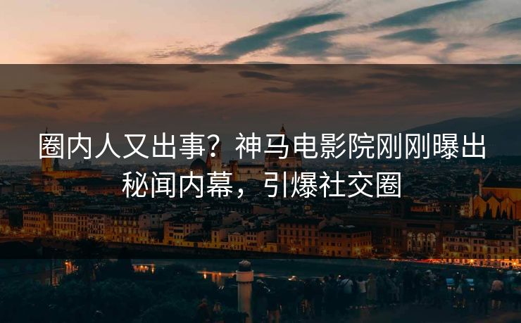圈内人又出事？神马电影院刚刚曝出秘闻内幕，引爆社交圈
