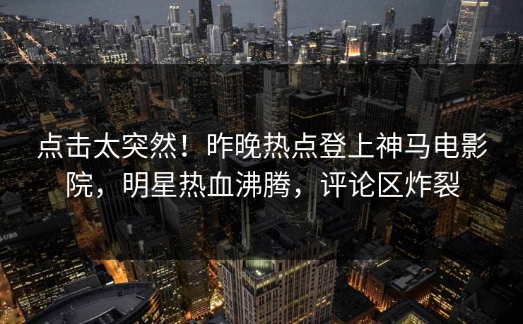 点击太突然！昨晚热点登上神马电影院，明星热血沸腾，评论区炸裂