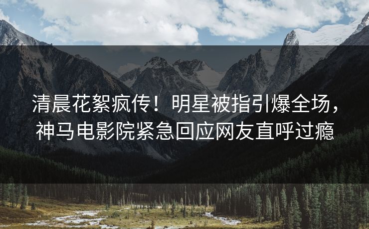 清晨花絮疯传！明星被指引爆全场，神马电影院紧急回应网友直呼过瘾