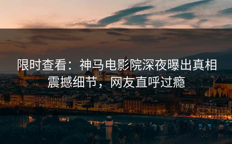 限时查看：神马电影院深夜曝出真相震撼细节，网友直呼过瘾