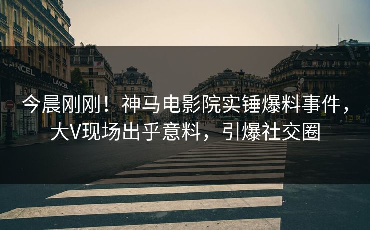 今晨刚刚！神马电影院实锤爆料事件，大V现场出乎意料，引爆社交圈