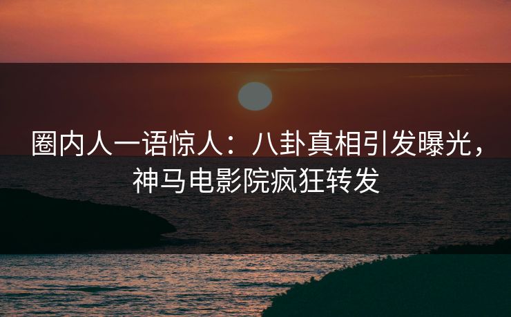 圈内人一语惊人：八卦真相引发曝光，神马电影院疯狂转发