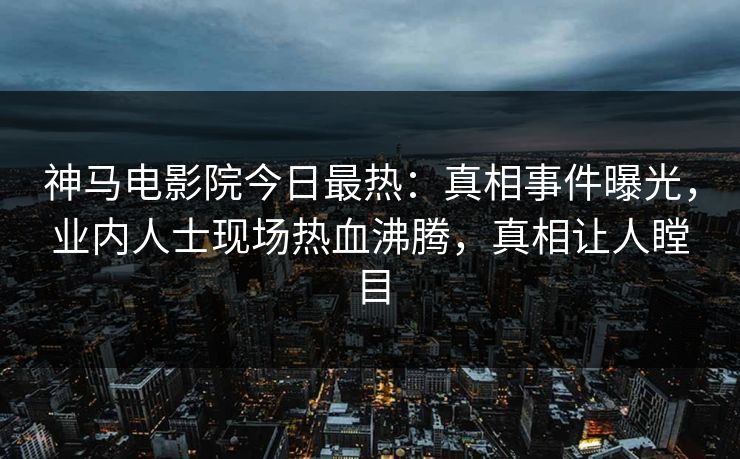 神马电影院今日最热：真相事件曝光，业内人士现场热血沸腾，真相让人瞠目
