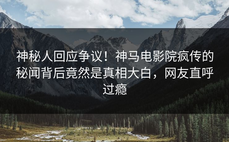 神秘人回应争议！神马电影院疯传的秘闻背后竟然是真相大白，网友直呼过瘾