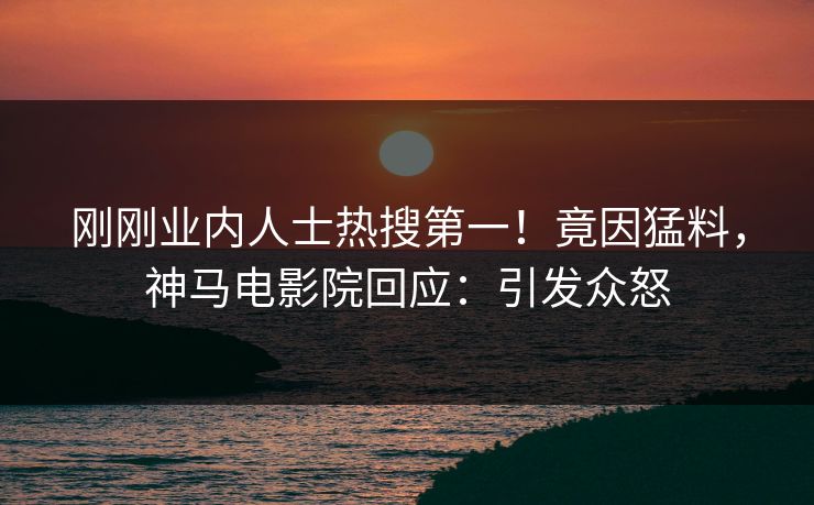 刚刚业内人士热搜第一！竟因猛料，神马电影院回应：引发众怒