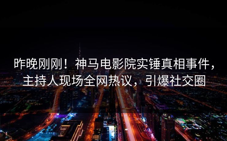 昨晚刚刚！神马电影院实锤真相事件，主持人现场全网热议，引爆社交圈