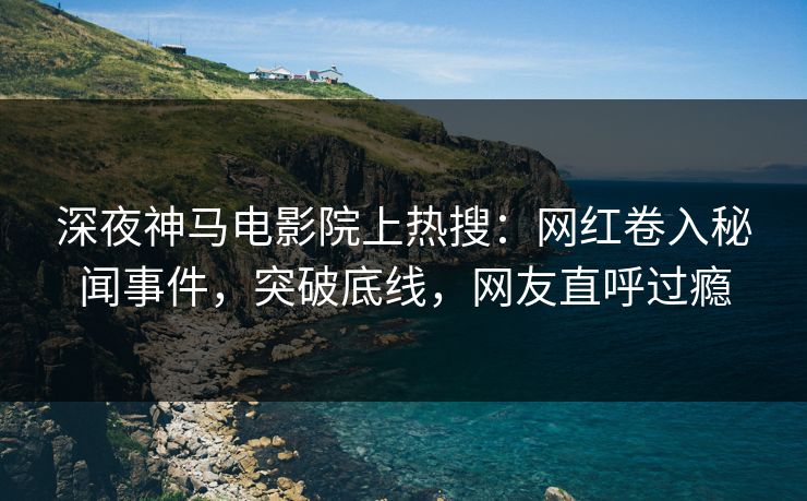 深夜神马电影院上热搜：网红卷入秘闻事件，突破底线，网友直呼过瘾