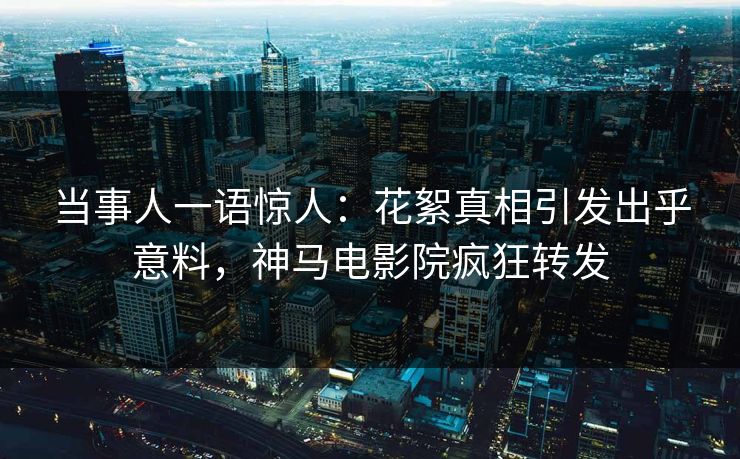 当事人一语惊人：花絮真相引发出乎意料，神马电影院疯狂转发