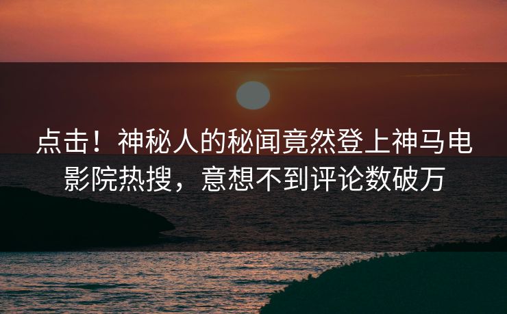 点击！神秘人的秘闻竟然登上神马电影院热搜，意想不到评论数破万