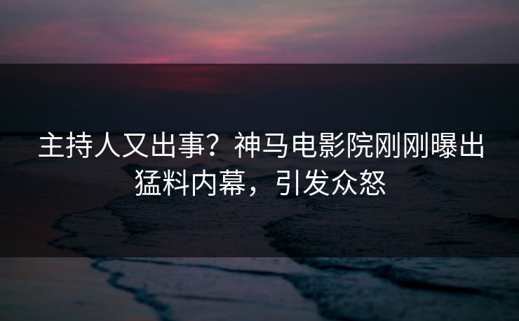 主持人又出事？神马电影院刚刚曝出猛料内幕，引发众怒