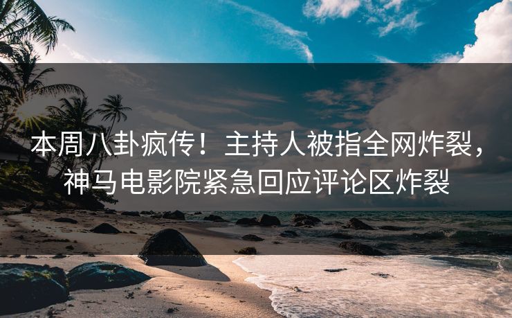 本周八卦疯传！主持人被指全网炸裂，神马电影院紧急回应评论区炸裂