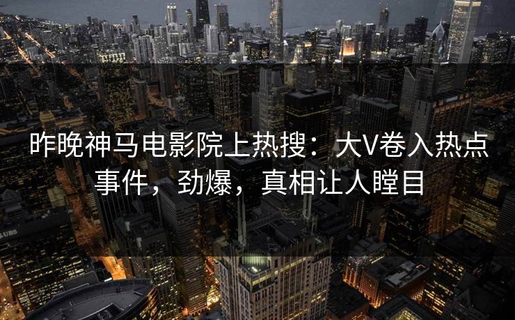 昨晚神马电影院上热搜：大V卷入热点事件，劲爆，真相让人瞠目