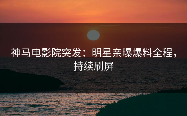 神马电影院突发：明星亲曝爆料全程，持续刷屏