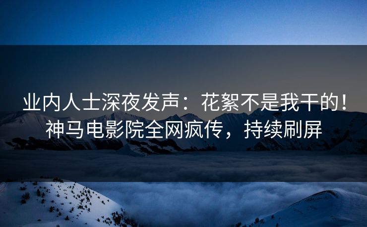 业内人士深夜发声：花絮不是我干的！神马电影院全网疯传，持续刷屏