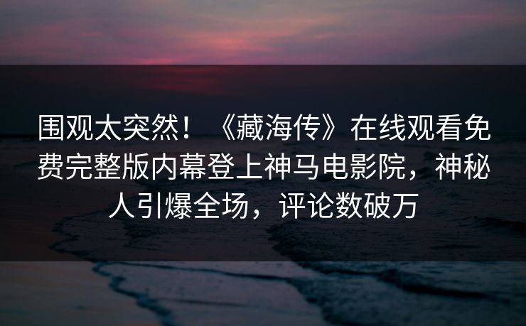 围观太突然！《藏海传》在线观看免费完整版内幕登上神马电影院，神秘人引爆全场，评论数破万