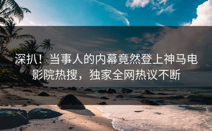 深扒！当事人的内幕竟然登上神马电影院热搜，独家全网热议不断