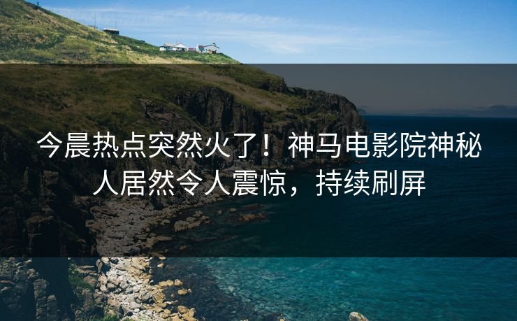 今晨热点突然火了！神马电影院神秘人居然令人震惊，持续刷屏