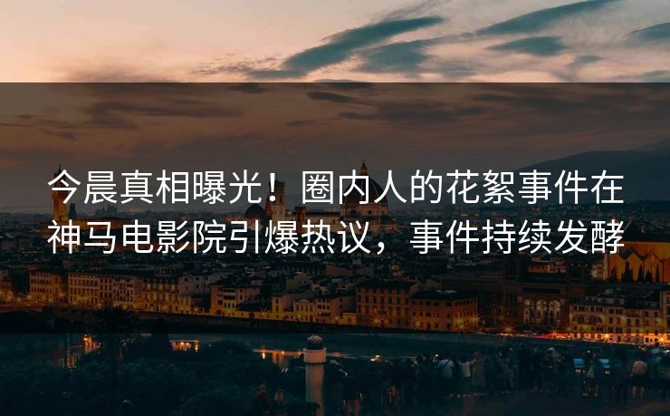 今晨真相曝光！圈内人的花絮事件在神马电影院引爆热议，事件持续发酵
