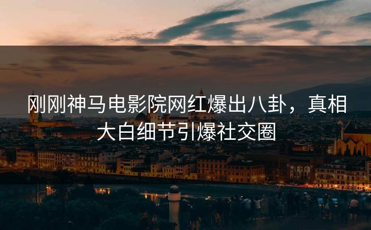 刚刚神马电影院网红爆出八卦，真相大白细节引爆社交圈
