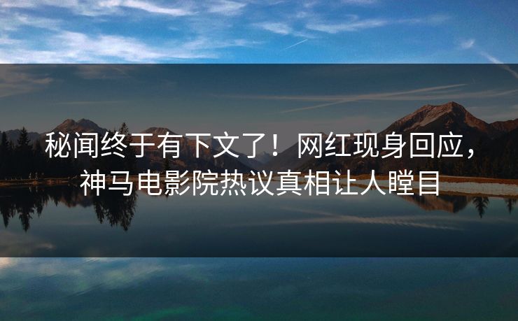 秘闻终于有下文了！网红现身回应，神马电影院热议真相让人瞠目