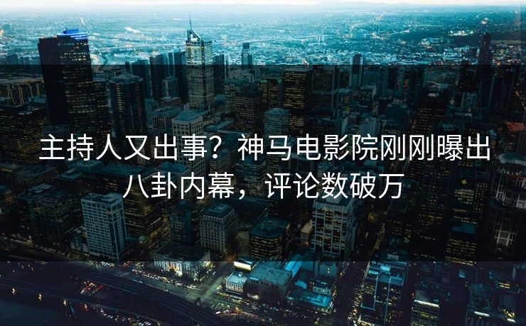 主持人又出事？神马电影院刚刚曝出八卦内幕，评论数破万