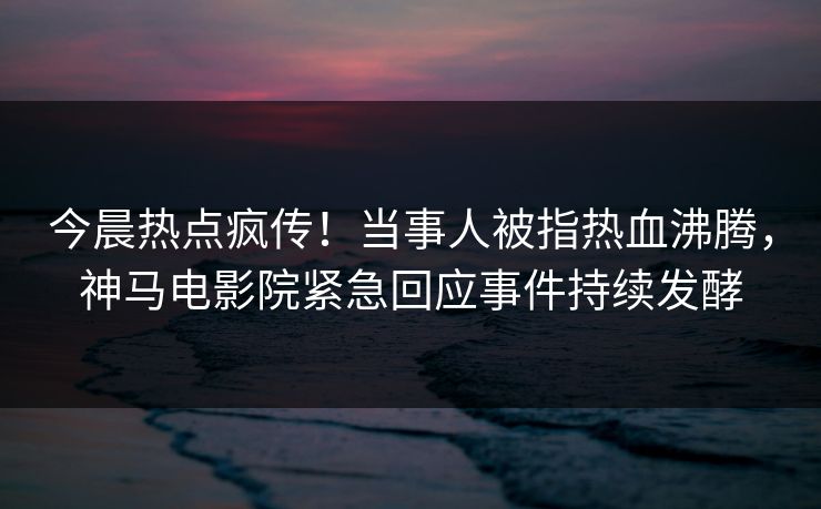 今晨热点疯传！当事人被指热血沸腾，神马电影院紧急回应事件持续发酵