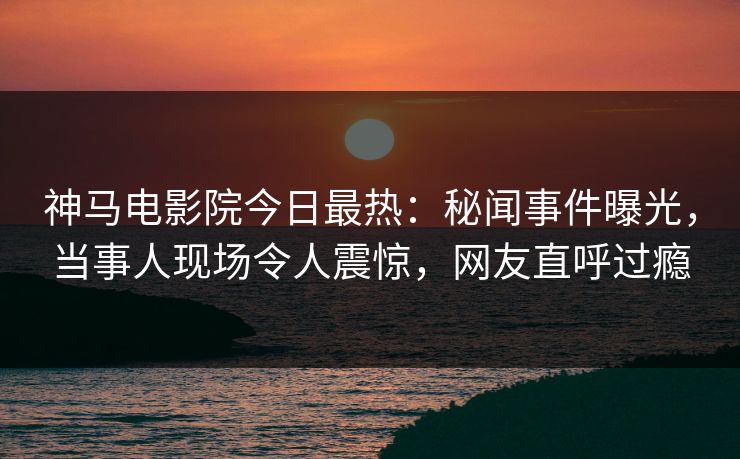 神马电影院今日最热：秘闻事件曝光，当事人现场令人震惊，网友直呼过瘾