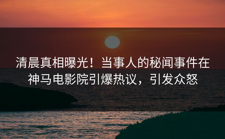 清晨真相曝光！当事人的秘闻事件在神马电影院引爆热议，引发众怒
