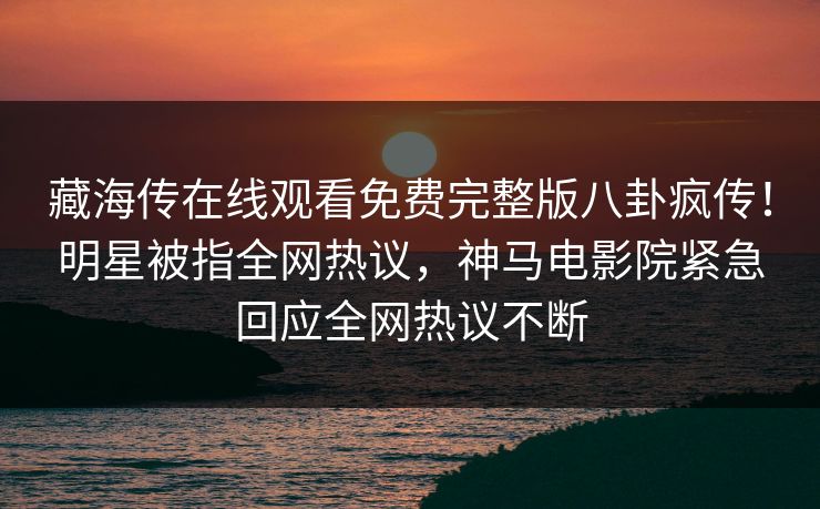 藏海传在线观看免费完整版八卦疯传！明星被指全网热议，神马电影院紧急回应全网热议不断