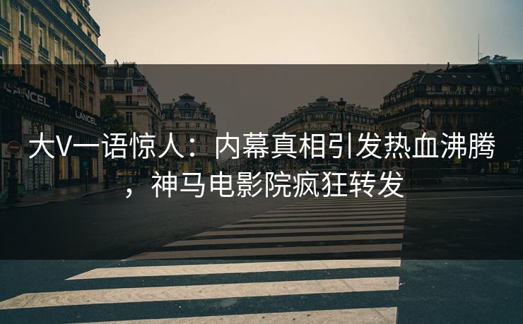 大V一语惊人：内幕真相引发热血沸腾，神马电影院疯狂转发