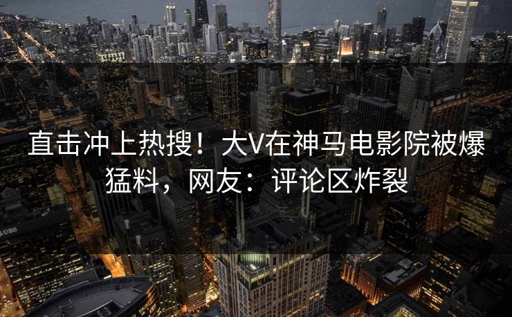 直击冲上热搜！大V在神马电影院被爆猛料，网友：评论区炸裂