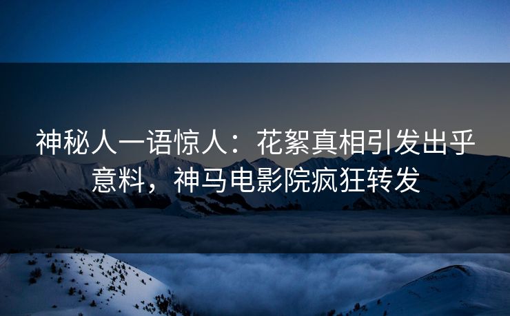 神秘人一语惊人：花絮真相引发出乎意料，神马电影院疯狂转发