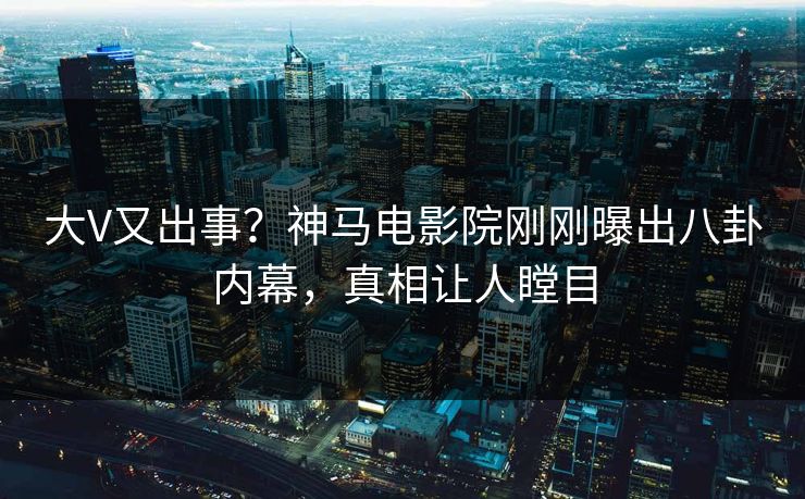 大V又出事？神马电影院刚刚曝出八卦内幕，真相让人瞠目