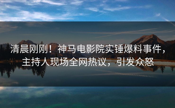 清晨刚刚！神马电影院实锤爆料事件，主持人现场全网热议，引发众怒