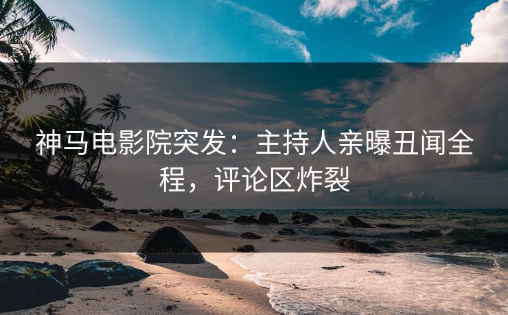 神马电影院突发：主持人亲曝丑闻全程，评论区炸裂