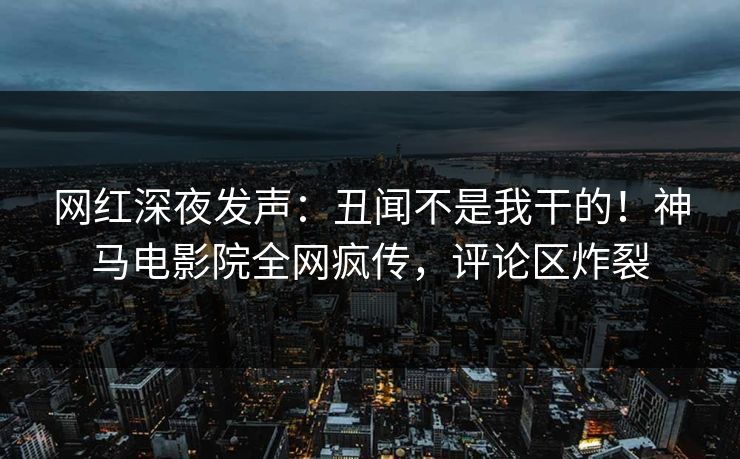 网红深夜发声：丑闻不是我干的！神马电影院全网疯传，评论区炸裂