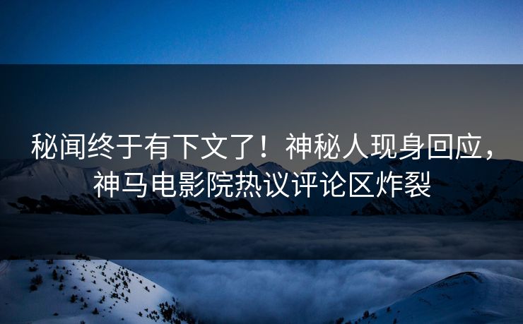 秘闻终于有下文了！神秘人现身回应，神马电影院热议评论区炸裂