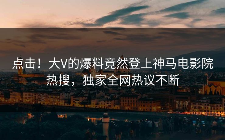 点击！大V的爆料竟然登上神马电影院热搜，独家全网热议不断