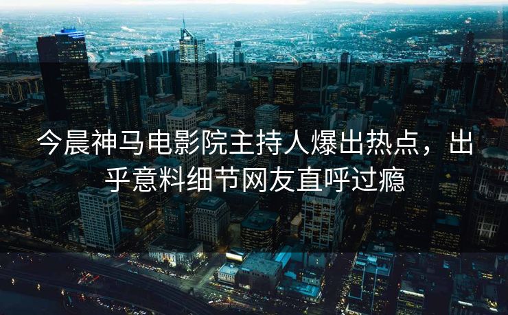 今晨神马电影院主持人爆出热点，出乎意料细节网友直呼过瘾