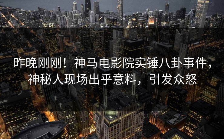 昨晚刚刚！神马电影院实锤八卦事件，神秘人现场出乎意料，引发众怒