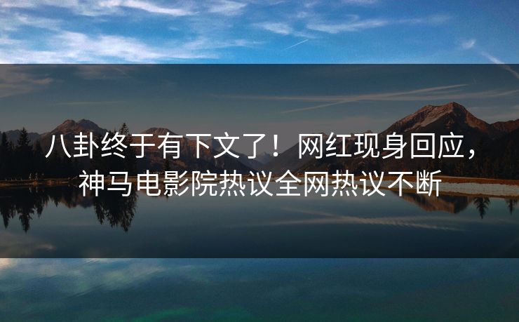 八卦终于有下文了！网红现身回应，神马电影院热议全网热议不断