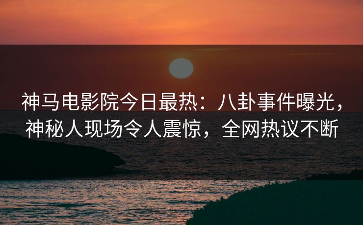 神马电影院今日最热：八卦事件曝光，神秘人现场令人震惊，全网热议不断