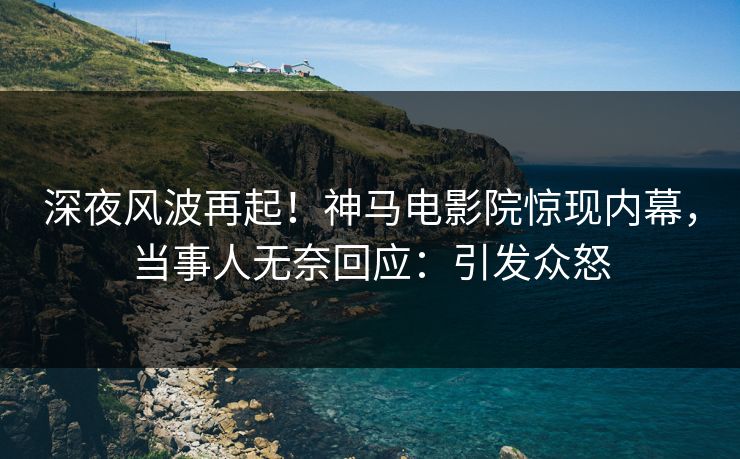 深夜风波再起！神马电影院惊现内幕，当事人无奈回应：引发众怒