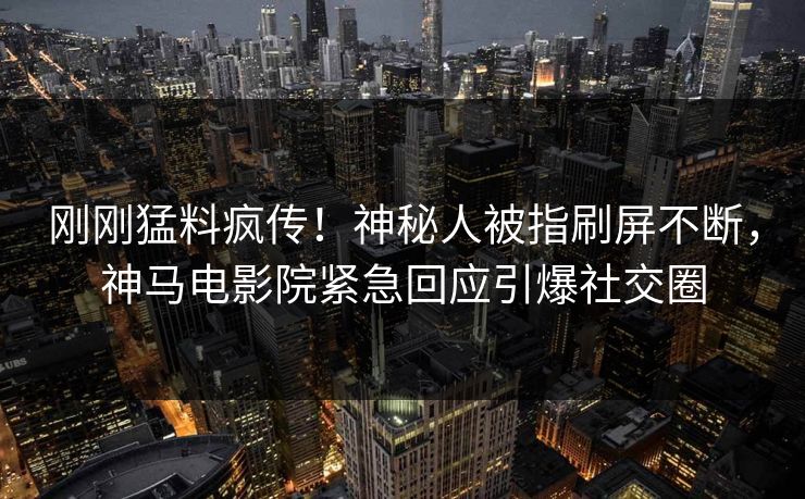 刚刚猛料疯传！神秘人被指刷屏不断，神马电影院紧急回应引爆社交圈
