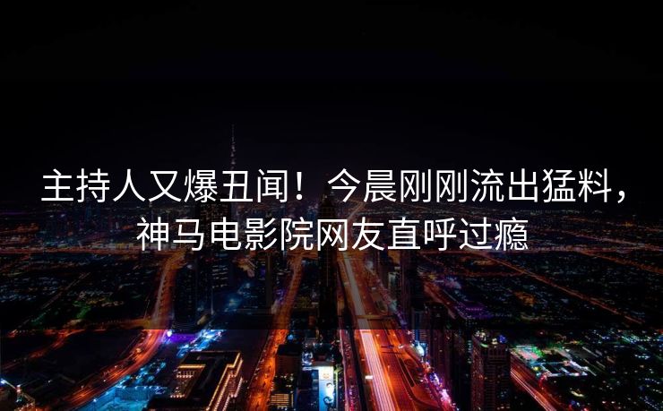 主持人又爆丑闻！今晨刚刚流出猛料，神马电影院网友直呼过瘾